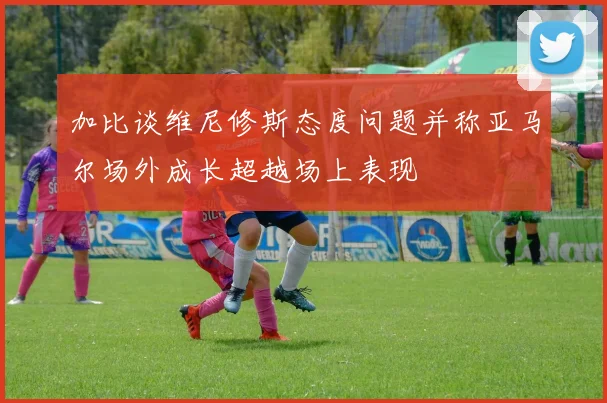 加比谈维尼修斯态度问题并称亚马尔场外成长超越场上表现