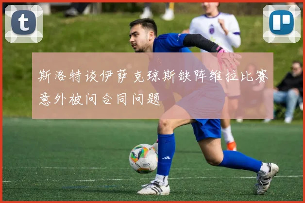 斯洛特谈伊萨克琼斯缺阵维拉比赛意外被问合同问题