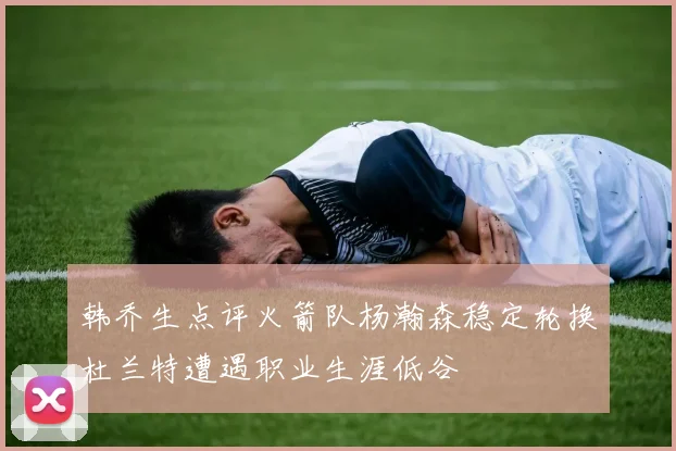 韩乔生点评火箭队杨瀚森稳定轮换杜兰特遭遇职业生涯低谷