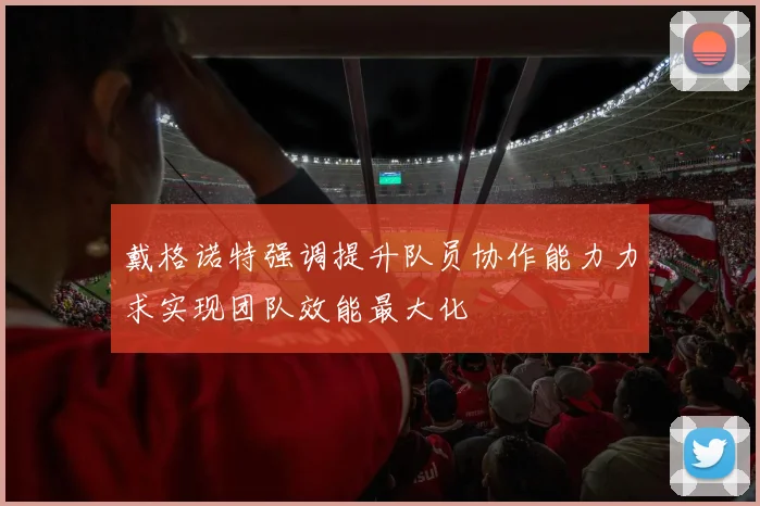 戴格诺特强调提升队员协作能力力求实现团队效能最大化