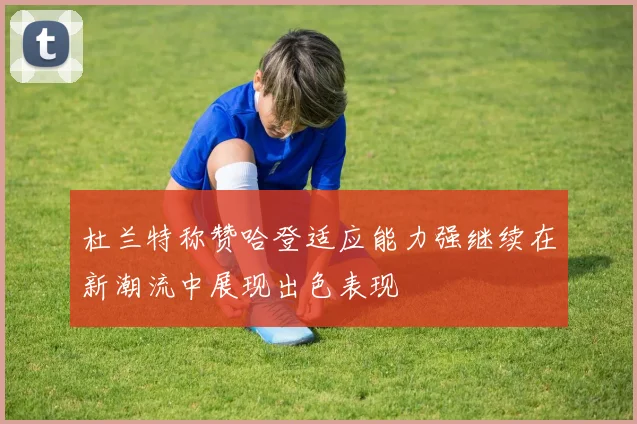 杜兰特称赞哈登适应能力强继续在新潮流中展现出色表现