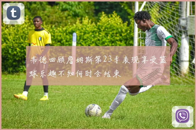 韦德回顾詹姆斯第23季表现享受篮球乐趣不知何时会结束