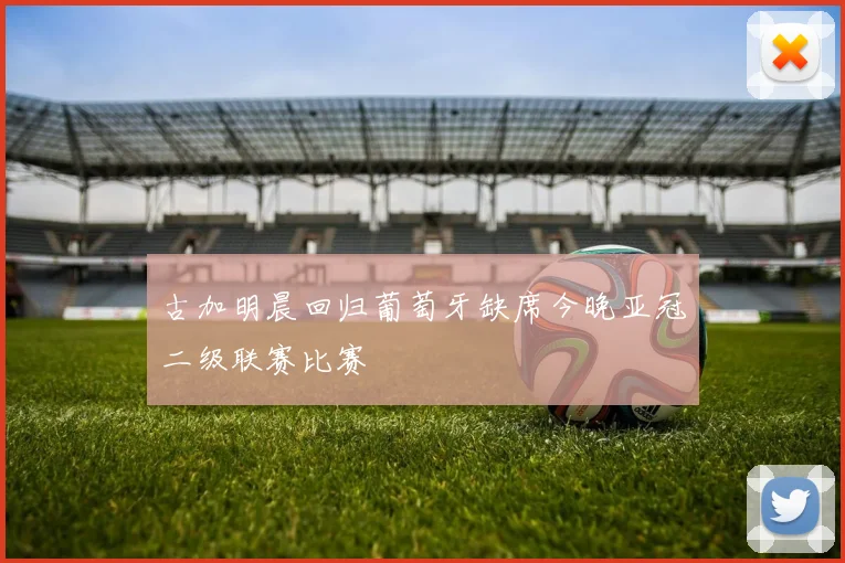 古加明晨回归葡萄牙缺席今晚亚冠二级联赛比赛