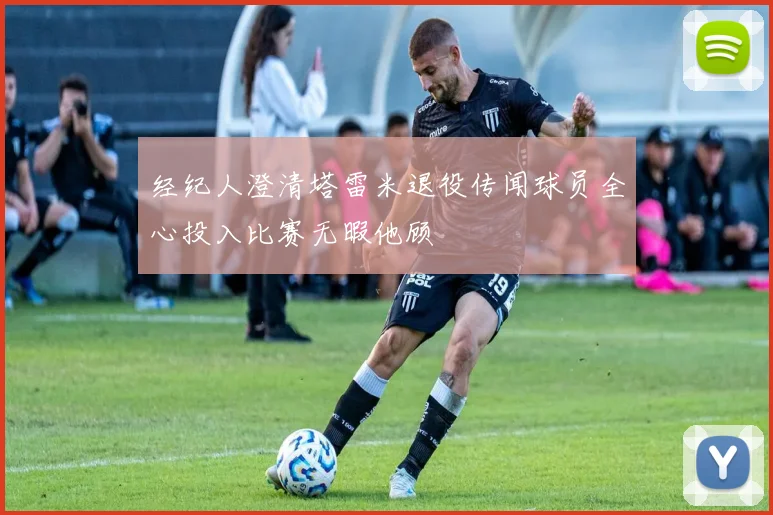 经纪人澄清塔雷米退役传闻球员全心投入比赛无暇他顾