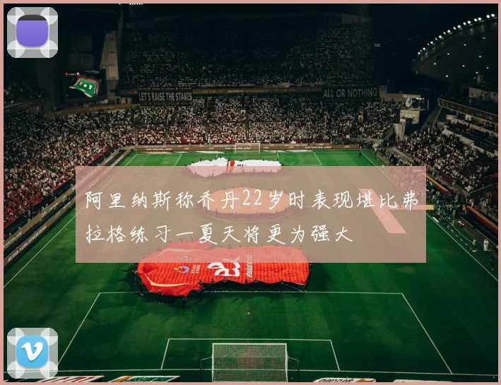 阿里纳斯称乔丹22岁时表现堪比弗拉格练习一夏天将更为强大