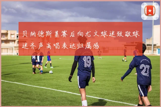 贝纳德斯基赛后向尤文球迷致敬球迷齐声高唱表达归属感