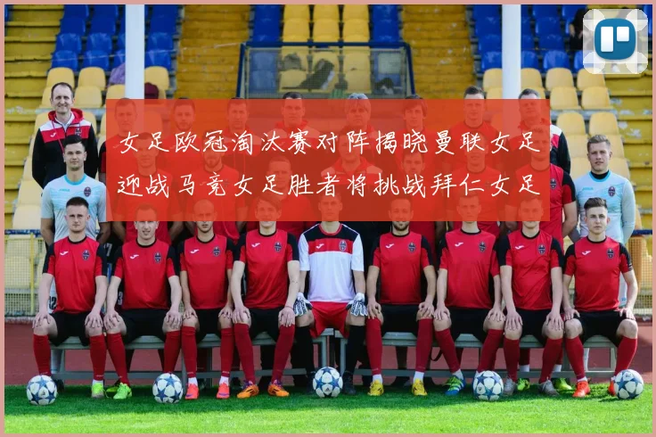 女足欧冠淘汰赛对阵揭晓曼联女足迎战马竞女足胜者将挑战拜仁女足
