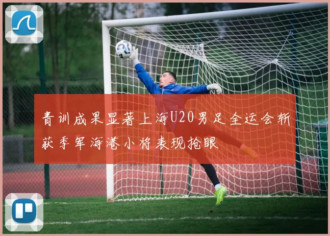 青训成果显著上海U20男足全运会斩获季军海港小将表现抢眼