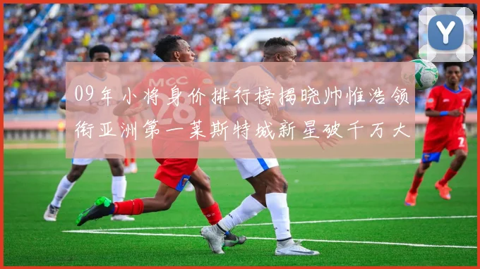 09年小将身价排行榜揭晓帅惟浩领衔亚洲第一莱斯特城新星破千万大关