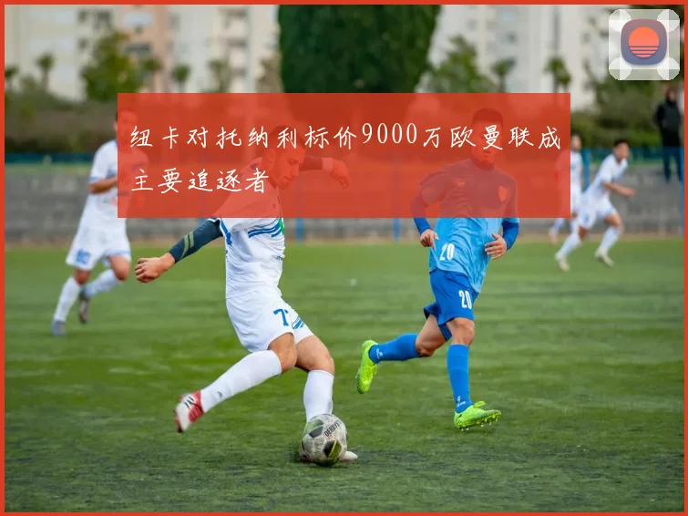 纽卡对托纳利标价9000万欧曼联成主要追逐者
