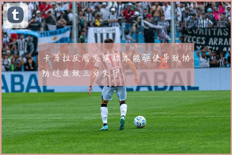 卡马拉反思失误称本能驱使导致协防过度致三分失守