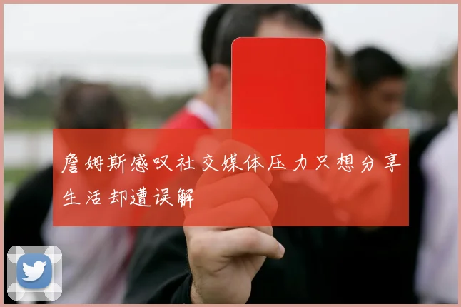 詹姆斯感叹社交媒体压力只想分享生活却遭误解