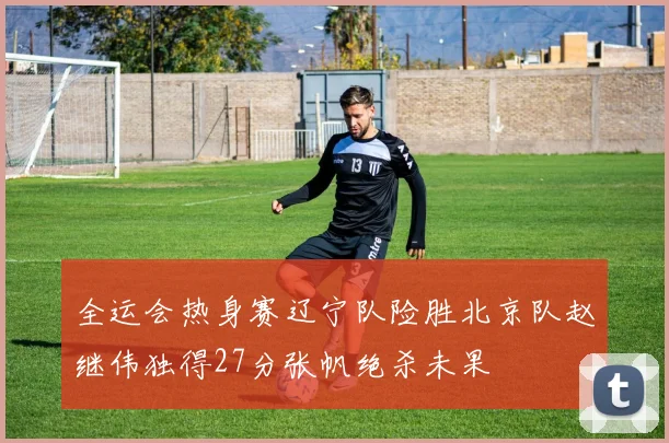 全运会热身赛辽宁队险胜北京队赵继伟独得27分张帆绝杀未果