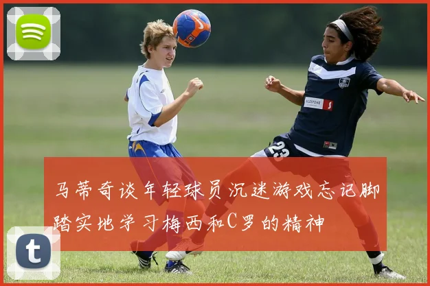 马蒂奇谈年轻球员沉迷游戏忘记脚踏实地学习梅西和C罗的精神