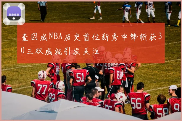奎因成NBA历史首位新秀中锋斩获30三双成就引发关注