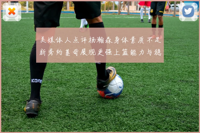 美媒体人点评杨瀚森身体素质不足新秀约基奇展现更强上篮能力与稳定性