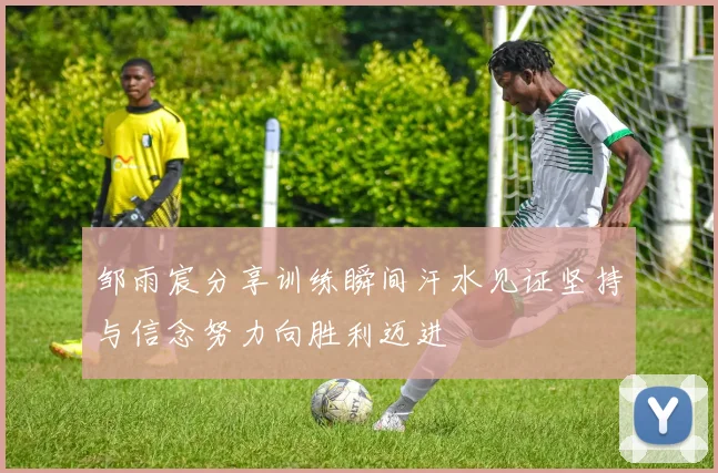 邹雨宸分享训练瞬间汗水见证坚持与信念努力向胜利迈进
