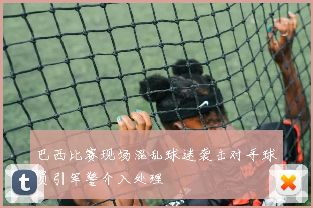 巴西比赛现场混乱球迷袭击对手球员引军警介入处理