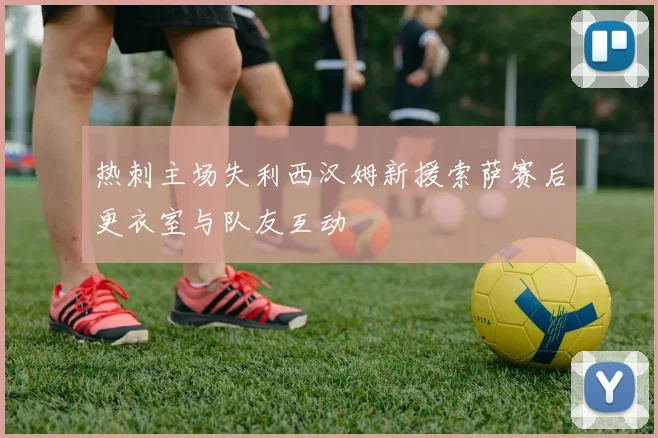 热刺主场失利西汉姆新援索萨赛后更衣室与队友互动