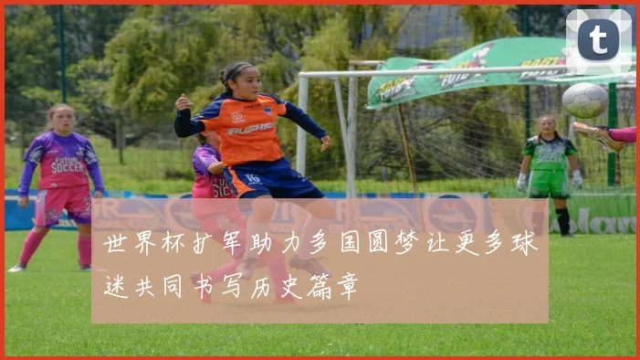 世界杯扩军助力多国圆梦让更多球迷共同书写历史篇章
