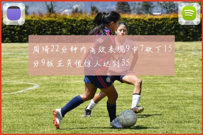 周琦22分钟内高效表现9中7砍下15分9板正负值惊人达到35