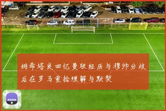 姆希塔良回忆曼联经历与穆帅分歧后在罗马重拾理解与默契
