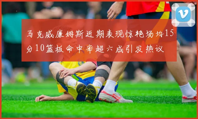 马克威廉姆斯近期表现惊艳场均15分10篮板命中率超六成引发热议