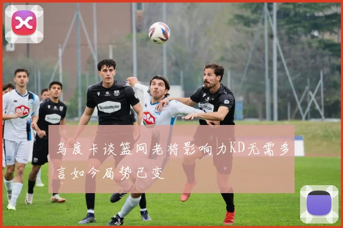 乌度卡谈篮网老将影响力KD无需多言如今局势已变