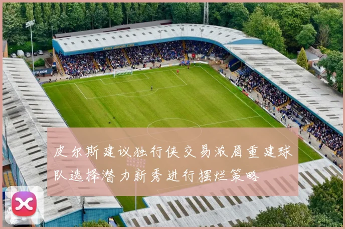 皮尔斯建议独行侠交易浓眉重建球队选择潜力新秀进行摆烂策略